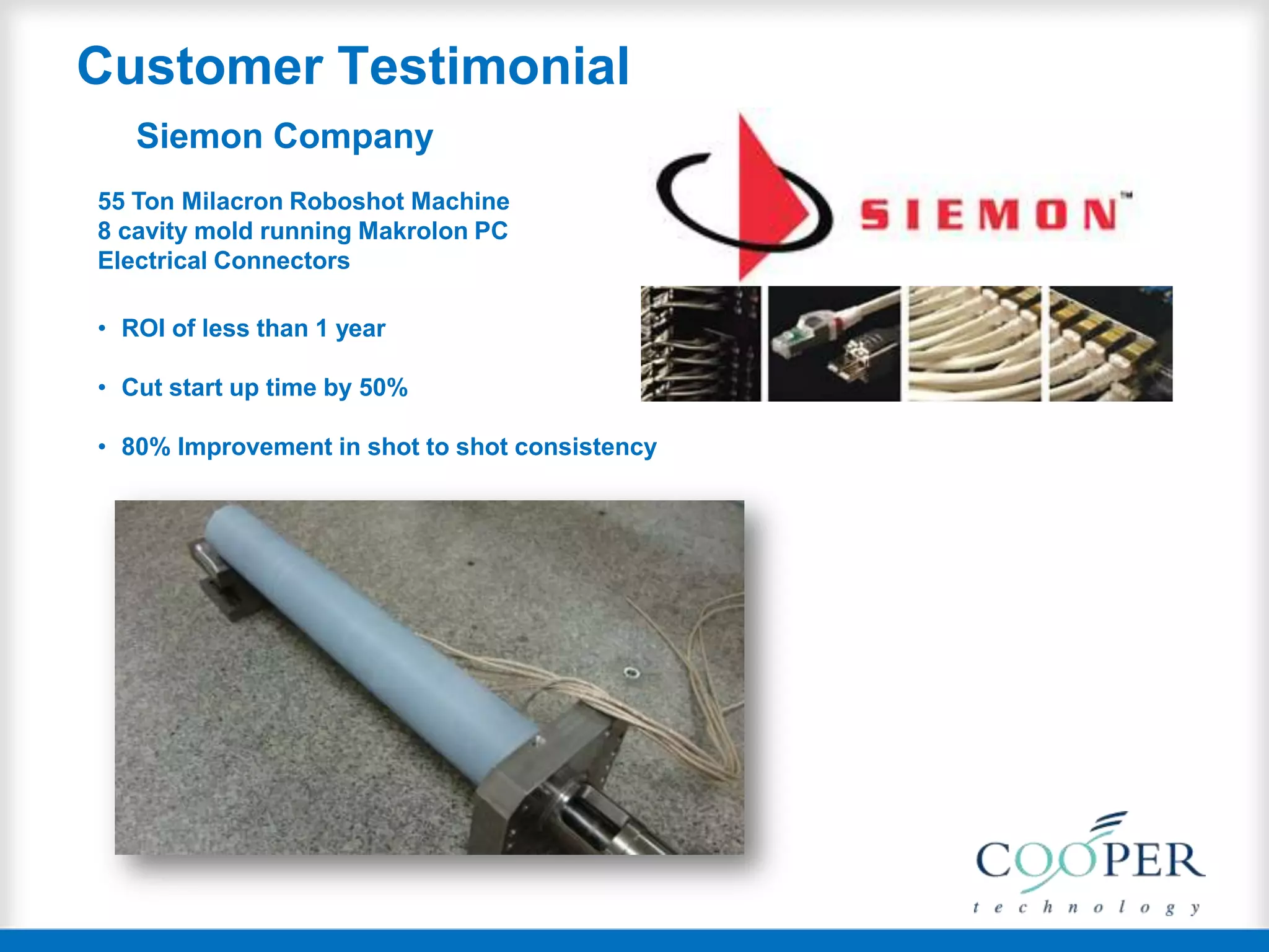 Customer Testimonial
Siemon Company
55 Ton Milacron Roboshot Machine
8 cavity mold running Makrolon PC
Electrical Connectors
• ROI of less than 1 year
• Cut start up time by 50%
• 80% Improvement in shot to shot consistency
 