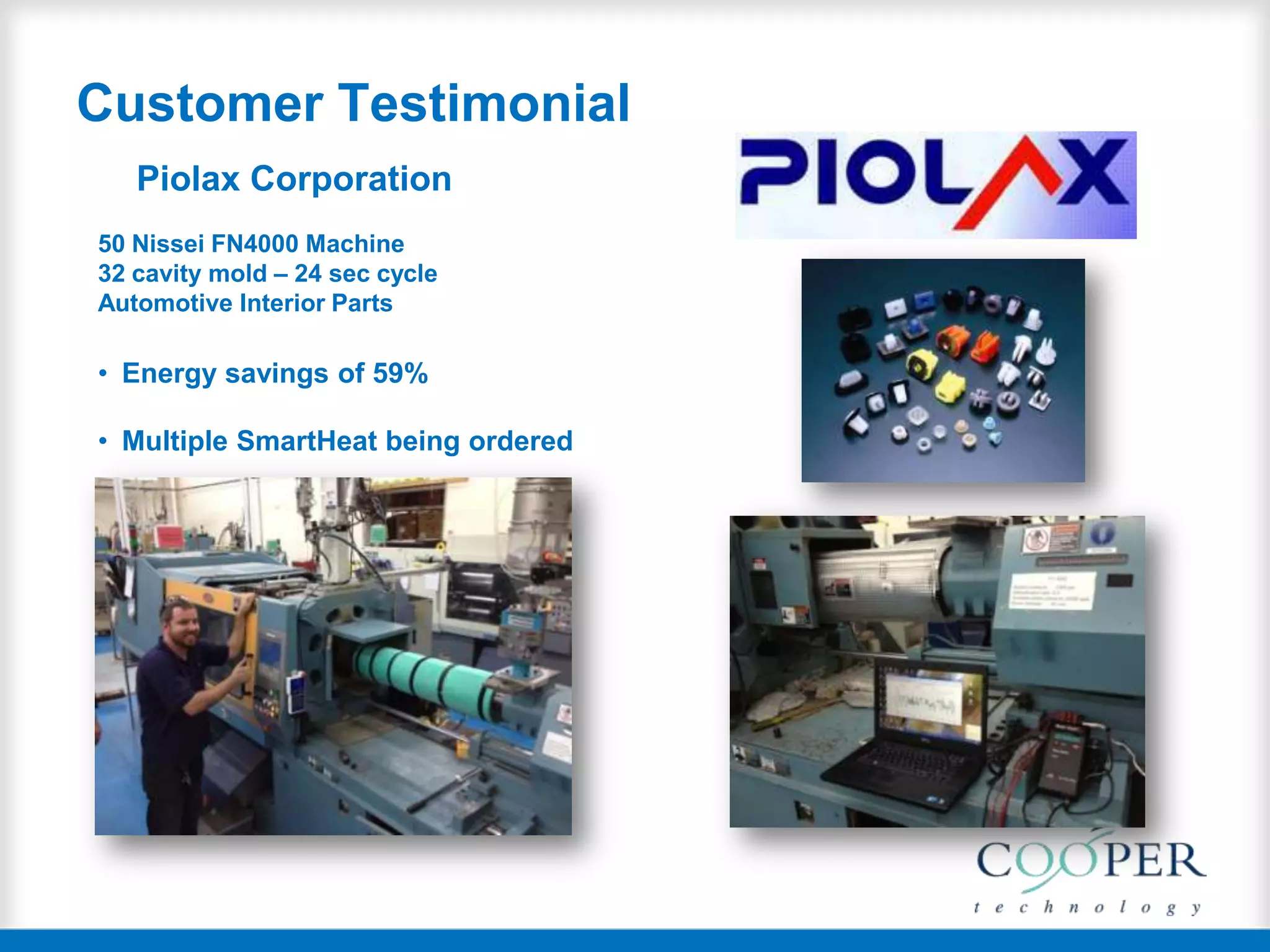 Customer Testimonial
Piolax Corporation
50 Nissei FN4000 Machine
32 cavity mold – 24 sec cycle
Automotive Interior Parts
• Energy savings of 59%
• Multiple SmartHeat being ordered
 