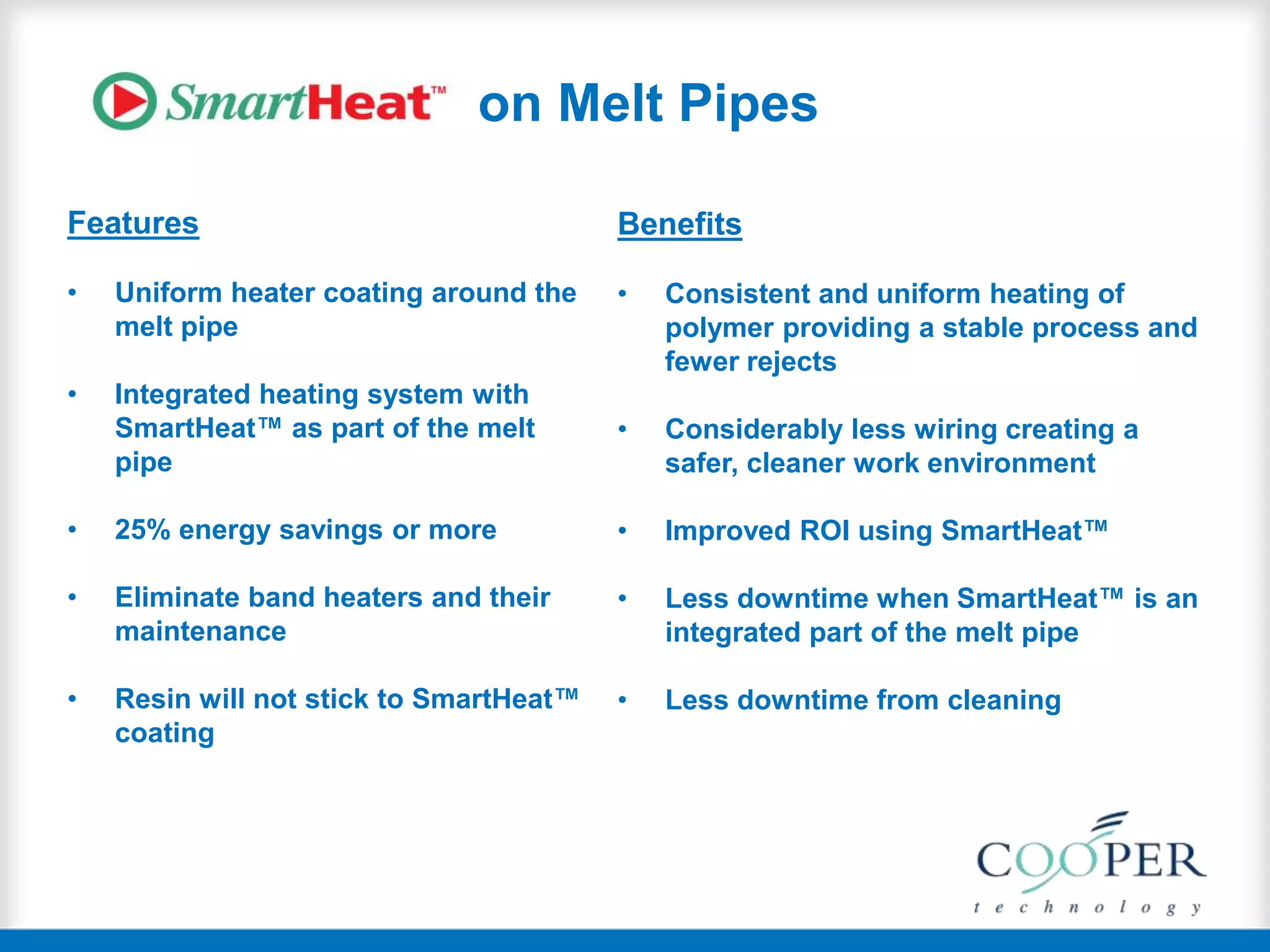 on Melt Pipes
Features
• Uniform heater coating around the
melt pipe
• Integrated heating system with
SmartHeat™ as part of the melt
pipe
• 25% energy savings or more
• Eliminate band heaters and their
maintenance
• Resin will not stick to SmartHeat™
coating
Benefits
• Consistent and uniform heating of
polymer providing a stable process and
fewer rejects
• Considerably less wiring creating a
safer, cleaner work environment
• Improved ROI using SmartHeat™
• Less downtime when SmartHeat™ is an
integrated part of the melt pipe
• Less downtime from cleaning
 