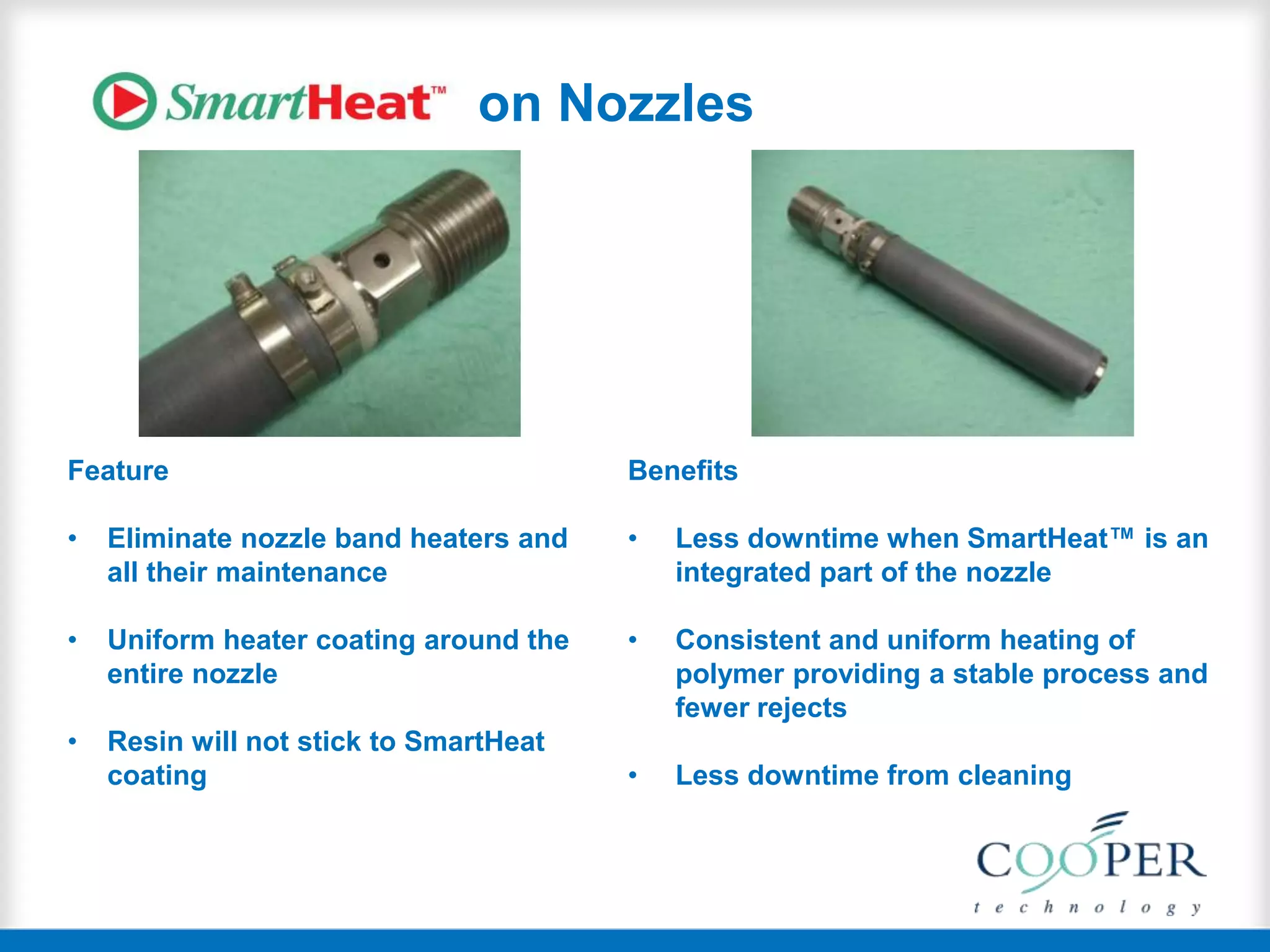 on Nozzles
Feature
• Eliminate nozzle band heaters and
all their maintenance
• Uniform heater coating around the
entire nozzle
• Resin will not stick to SmartHeat
coating
Benefits
• Less downtime when SmartHeat™ is an
integrated part of the nozzle
• Consistent and uniform heating of
polymer providing a stable process and
fewer rejects
• Less downtime from cleaning
 