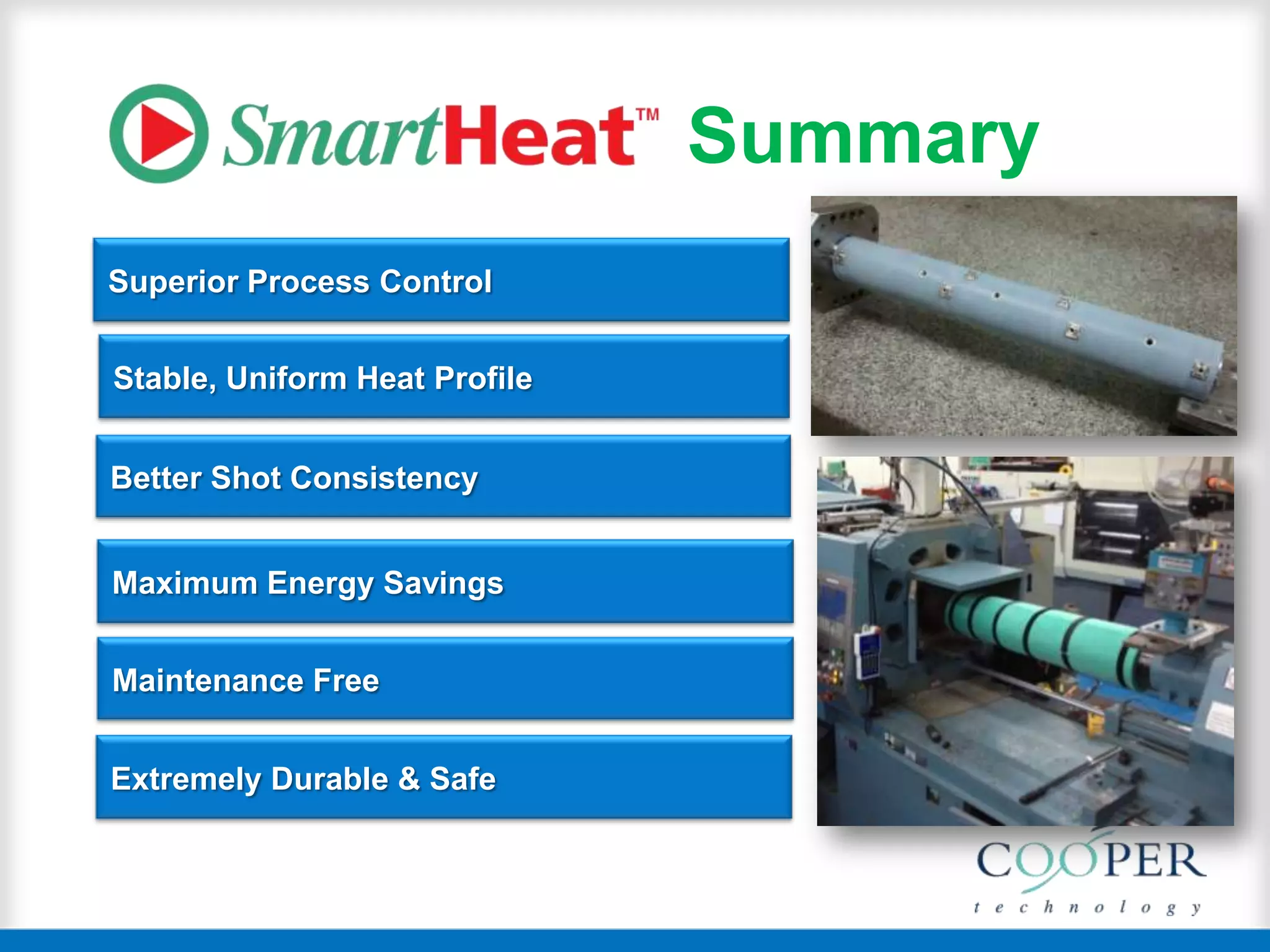 Superior Process Control
Better Shot Consistency
Stable, Uniform Heat Profile
Maximum Energy Savings
Maintenance Free
Extremely Durable & Safe
Summary
 