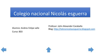 Colegio nacional Nicolás esguerra
Profesor: John Alexander Caraballo
Blog: http://teknonicolasesguerra.blogspot.comAlumno: Andres Felipe valle
Curso: 803
 