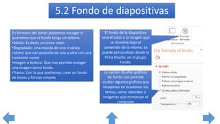 5.2 Fondo de diapositivas
El fondo de la diapositiva
será el color o la imagen que
se muestre bajo el
contenido de la misma. Se
puede personalizar desde la
ficha Diseño, en el grupo
Fondo.
En formato del fondo podremos escoger si
queremos que el fondo tenga un relleno:
•Sólido: Es decir, un único color.
•Degradado: Una mezcla de uno o varios
colores que van pasando de uno a otro con una
transición suave.
•Imagen o textura: Que nos permite escoger
una imagen como fondo.
•Trama: Con la que podremos crear un fondo
de líneas y formas simples
La opción Ocultar gráficos
de fondo nos permite
ocultar algunos gráficos que
incoporan en ocasiones los
temas, como rebordes o
imágenes que enmarcan el
contenido
 