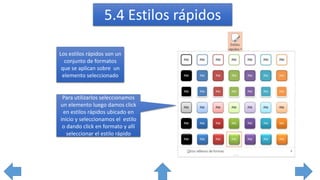 5.4 Estilos rápidos
Los estilos rápidos son un
conjunto de formatos
que se aplican sobre un
elemento seleccionado
Para utilizarlos seleccionamos
un elemento luego damos click
en estilos rápidos ubicado en
inicio y seleccionamos el estilo
o dando click en formato y allí
seleccionar el estilo rápido
 