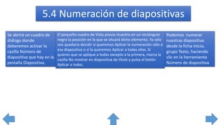 Podemos numerar
nuestras diapositiva
desde la ficha Inicio,
grupo Texto, haciendo
clic en la herramienta
Número de diapositiva
Se abrirá un cuadro de
diálogo donde
deberemos activar la
casilla Número de
diapositiva que hay en la
pestaña Diapositiva.
El pequeño cuadro de Vista previa muestra en un rectángulo
negro la posición en la que se situará dicho elemento. Ya sólo
nos quedaría decidir si queremos Aplicar la numeración sólo a
esa diapositiva o si la queremos Aplicar a todas ellas. Si
quieres que se aplique a todas excepto a la primera, marca la
casilla No mostrar en diapositiva de título y pulsa el botón
Aplicar a todas.
5.4 Numeración de diapositivas
 