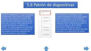El patrón de diapositivas es aquel que guarda
la información sobre el tema y los diseños
aplicados. Se encuentra en el primer nivel
jerárquico de las diapositivas. Esto es lo que
hace que, al insertar nuevas diapositivas en
nuestra presentación, se apliquen sus
diseños. Los diseños siempre son los mismos,
porque así están definidos en el patrón, y lo
que nosotros insertamos, realmente, son
instancias basadas en estos diseños.
Al encontrarnos en esta vista, la cinta
cambiará mostrando en primer lugar la ficha
Patrón de diapositivas. Las herramientas
activas cambiarán en función de si estamos
trabajando sobre la diapositiva principal o si
lo hacemos sobre uno de los diseños.
Básicamente la diferencia es que las
herramientas de Diseño del patrón sólo están
disponibles en las diapositivas de diseños.
5.6 Patrón de diapositivas
 