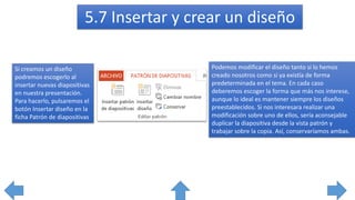 5.7 Insertar y crear un diseño
Si creamos un diseño
podremos escogerlo al
insertar nuevas diapositivas
en nuestra presentación.
Para hacerlo, pulsaremos el
botón Insertar diseño en la
ficha Patrón de diapositivas
Podemos modificar el diseño tanto si lo hemos
creado nosotros como si ya existía de forma
predeterminada en el tema. En cada caso
deberemos escoger la forma que más nos interese,
aunque lo ideal es mantener siempre los diseños
preestablecidos. Si nos interesara realizar una
modificación sobre uno de ellos, sería aconsejable
duplicar la diapositiva desde la vista patrón y
trabajar sobre la copia. Así, conservaríamos ambas.
 