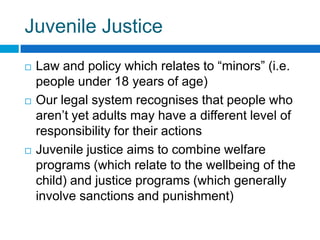 Juvenile Justice
 Law and policy which relates to “minors” (i.e.
people under 18 years of age)
 Our legal system recognises that people who
aren’t yet adults may have a different level of
responsibility for their actions
 Juvenile justice aims to combine welfare
programs (which relate to the wellbeing of the
child) and justice programs (which generally
involve sanctions and punishment)
 