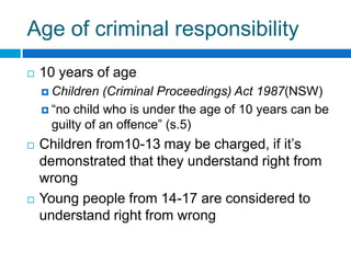 Age of criminal responsibility
 10 years of age
 Children (Criminal Proceedings) Act 1987(NSW)
 “no child who is under the age of 10 years can be
guilty of an offence” (s.5)
 Convention on the Rights of the Child (CRoC)
 Children from10-13 may be charged in
Australia, if it’s demonstrated that they
understand right from wrong
 Young people from 14-17 are considered to
understand right from wrong
 