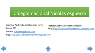 Colegio nacional Nicolás esguerra
Alumno: Andrés Camilo Morales Nova
Curso: 803
Correo: lkjhgtoon@gmail.com
Blog: http://ticandrescamilo803.blogspot.com
Profesor: John Alexander Caraballo
Blog: http://teknonicolasesguerra.blogspot.com
 