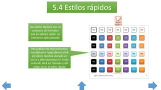 5.4 Estilos rápidos
Los estilos rápidos son un
conjunto de formatos
que se aplican sobre un
elemento seleccionado
Para utilizarlos seleccionamos
un elemento luego damos click
en estilos rápidos ubicado en
inicio y seleccionamos el estilo
o dando click en formato y allí
seleccionar el estilo rápido
 