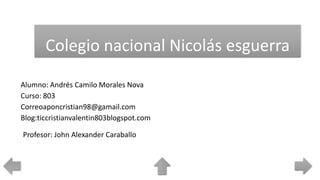 Colegio nacional Nicolás esguerra
Alumno: Andrés Camilo Morales Nova
Curso: 803
Correoaponcristian98@gamail.com
Blog:ticcristianvalentin803blogspot.com
Profesor: John Alexander Caraballo
 