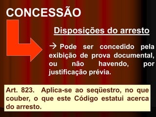 CONCESSÃO
Art. 823. Aplica-se ao seqüestro, no que
couber, o que este Código estatui acerca
do arresto.
Disposições do arresto
 Pode ser concedido pela
exibição de prova documental,
ou não havendo, por
justificação prévia.
 