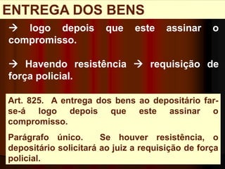 Art. 825. A entrega dos bens ao depositário far-
se-á logo depois que este assinar o
compromisso.
Parágrafo único. Se houver resistência, o
depositário solicitará ao juiz a requisição de força
policial.
ENTREGA DOS BENS
 logo depois que este assinar o
compromisso.
 Havendo resistência  requisição de
força policial.
 