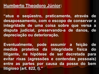 Humberto Theodoro Júnior:
“atua o seqüestro, praticamente, através de
desapossamento, com o escopo de conservar a
integridade de uma coisa sobre que versa a
disputa judicial, preservando-a de danos, de
depreciação ou deterioração.
Eventualmente, pode assumir a feição de
medida protetiva da integridade física do
litigante, na hipótese de ser decretada para
evitar rixas (agressões e contendas pessoais)
entre as partes por causa da posse do bem
litigioso (art. 822, I).”
 
