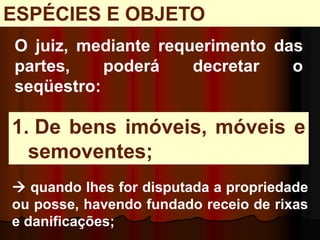 1. De bens imóveis, móveis e
semoventes;
O juiz, mediante requerimento das
partes, poderá decretar o
seqüestro:
 quando lhes for disputada a propriedade
ou posse, havendo fundado receio de rixas
e danificações;
ESPÉCIES E OBJETO
 