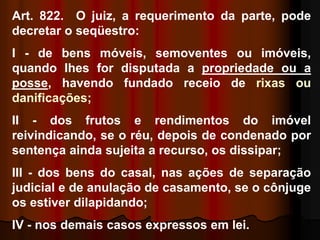 Art. 822. O juiz, a requerimento da parte, pode
decretar o seqüestro:
I - de bens móveis, semoventes ou imóveis,
quando Ihes for disputada a propriedade ou a
posse, havendo fundado receio de rixas ou
danificações;
II - dos frutos e rendimentos do imóvel
reivindicando, se o réu, depois de condenado por
sentença ainda sujeita a recurso, os dissipar;
III - dos bens do casal, nas ações de separação
judicial e de anulação de casamento, se o cônjuge
os estiver dilapidando;
IV - nos demais casos expressos em lei.
 
