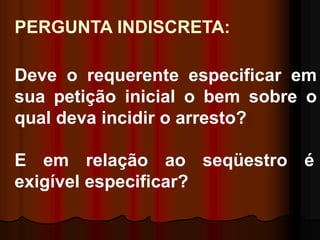 PERGUNTA INDISCRETA:
Deve o requerente especificar em
sua petição inicial o bem sobre o
qual deva incidir o arresto?
E em relação ao seqüestro é
exigível especificar?
 