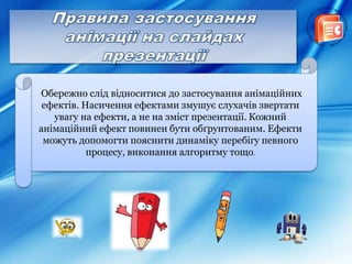 Обережно слід відноситися до застосування анімаційних
ефектів. Насичення ефектами змушує слухачів звертати
увагу на ефекти, а не на зміст презентації. Кожний
анімаційний ефект повинен бути обґрунтованим. Ефекти
можуть допомогти пояснити динаміку перебігу певного
процесу, виконання алгоритму тощо.
 