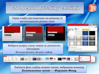 Один слайд виглядатиме по-різному із
застосуванням різних схем.
Вибрати колірну схему можна за допомогою
піктограми
Кольори розділу Дизайн слайда.
Змінити фон слайда можна також, вибравши команду
Контекстне меню → Формат Фону.
 