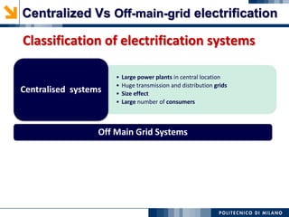 Classification of electrification systems
• Large power plants in central location
• Huge transmission and distribution grids
• Size effect
• Large number of consumers
Centralised systems
Off Main Grid Systems
Centralized Vs Off-main-grid electrification
 