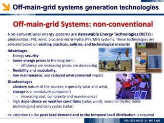 Off-main-grid Systems: non-conventional
Non-conventional energy systems are Renewable Energy Technologies (RETs) :
photovoltaic (PV), wind, pico and micro-hydro (PH, MH) systems. These technologies are
selected based on existing practices, policies, and technological maturity
Advantages
- Energy security
- lower energy prices in the long term:
- efficiency are increasing prices are decreasing
- flexibility and modularity,
- low maintenance, and reduced environmental impact
Disadvantages
- aleatory nature of the sources, especially solar and wind,
- storage is a mandatory component
- increasing cost, complexity and maintenance)
- high dependence on weather conditions (solar, wind), seasonal (hydro, wind
technologies) and daily cycles (solar)
attention to the peak load demand and to the temporal load distribution is required
Off-main-grid systems generation technologies
 