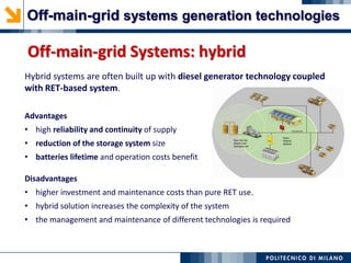 Off-main-grid Systems: hybrid
Hybrid systems are often built up with diesel generator technology coupled
with RET-based system.
Advantages
• high reliability and continuity of supply
• reduction of the storage system size
• batteries lifetime and operation costs benefit
Disadvantages
• higher investment and maintenance costs than pure RET use.
• hybrid solution increases the complexity of the system
• the management and maintenance of different technologies is required
Off-main-grid systems generation technologies
 
