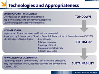 Technologies and Appropriateness
NEW APPROACH
Importance of local resources and local human capital
Supported by Schumacher – “Small is Beautiful, Economics as if People Mattered” (1973)
Identification of technologies 1. small-scale
2. labour-intensive
3. energy efficient
4. environmental friendly
5. locally controlled
STARTING POINT - THE CONTEXT
Over reliance on colonial administration
Top-down approach to economic development
Low technological capacity development
TOP DOWN
BOTTOM UP
NEW CONCEPT OF DEVELOPMENT
Technology that fits in the country's infrastructure, affordable,
easy to properly maintain, not destructive to the environment.
(Kaplan, 1994)
SUSTAINABILITY
 