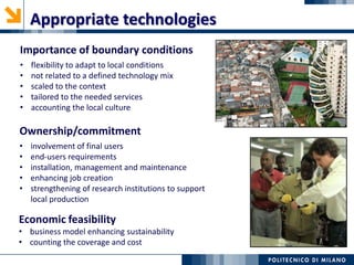 Importance of boundary conditions
• flexibility to adapt to local conditions
• not related to a defined technology mix
• scaled to the context
• tailored to the needed services
• accounting the local culture
Appropriate technologies
Economic feasibility
• business model enhancing sustainability
• counting the coverage and cost
The ‘space pen’ example!
Ownership/commitment
• involvement of final users
• end-users requirements
• installation, management and maintenance
• enhancing job creation
• strengthening of research institutions to support
local production
 