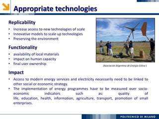 Replicability
• Increase access to new technologies of scale
• Innovative models to scale up technologies
• Preserving the environment
Functionality
• availability of local materials
• impact on human capacity
• final user ownership
Appropriate technologies
Impact
• Access to modern energy services and electricity necessarily need to be linked to
other social or economic strategy.
• The implementation of energy programmes have to be measured over socio-
economic indicators such as: quality of
life, education, health, information, agriculture, transport, promotion of small
enterprises.
(Asociación Argentina de Energía Eólica )
 