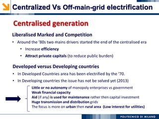 Developed versus Developing countries
• In Developed Countries area has been electrified by the ‘70.
• In Developing countries the issue has not be solved yet (2013)
Little or no autonomy of monopoly enterprises vs government
Weak financial capacity
Aid (if any) is used for maintenance rather then capital investment
Huge transmission and distribution grids
The focus is more on urban then rural area (Low interest for utilities)
Liberalised Marked and Competition
• Around the ‘80s two mains drivers started the end of the centralised era
• Increase efficiency
• Attract private capitals (to reduce public burden)
Centralised generation
Centralized Vs Off-main-grid electrification
 