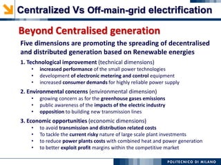 Five dimensions are promoting the spreading of decentralised
and distributed generation based on Renewable energies
1. Technological improvement (technical dimensions)
• increased performance of the small power technologies
• development of electronic metering and control equipment
• increased consumer demands for highly reliable power supply
2. Environmental concerns (environmental dimension)
• growing concern as for the greenhouse gases emissions
• public awareness of the impacts of the electric industry
• opposition to building new transmission lines
3. Economic opportunities (economic dimensions)
• to avoid transmission and distribution related costs
• To tackle the current risky nature of large scale plant investments
• to reduce power plants costs with combined heat and power generation
• to better exploit profit margins within the competitive market
Beyond Centralised generation
Centralized Vs Off-main-grid electrification
 