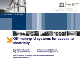 Off-main-grid systems for access to
electricity
Eng. Stefano Mandelli stefano.mandelli@polimi.it
Eng. Lorenzo Mattarolo lorenzo.mattarolo@polimi.it
UNESCO Chair in Energy for Sustainable Development
Department of Energy
 
