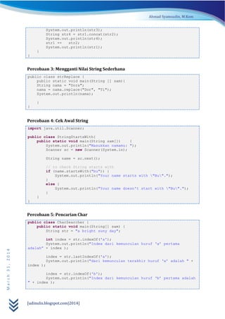 [udinulis.blogspot.com|2014]
March31,2014
System.out.println(str3);
String str4 = str1.concat(str2);
System.out.println(str4);
str1 += str2;
System.out.println(str1);
}
}
Percobaan 3: Mengganti Nilai String Sederhana
public class strReplace {
public static void main(String [] sam){
String nama = "Dora";
nama = nama.replace("Dor", "Ti");
System.out.println(nama);
}
}
Percobaan 4: Cek Awal String
import java.util.Scanner;
public class StringStartsWith{
public static void main(String sam[]) {
System.out.println("Masukkan namamu: ");
Scanner sc = new Scanner(System.in);
String name = sc.next();
// to check String starts with
if (name.startsWith("bu")) {
System.out.println("Your name starts with "Bu".");
}
else {
System.out.println("Your name doesn't start with "Bu".");
}
}
}
Percobaan 5: Pencarian Char
public class CharSearcher {
public static void main(String[] sam) {
String str = "a bright suny day";
int index = str.indexOf('a');
System.out.println("Index dari kemunculan huruf ‘a’ pertama
adalah” + index );
index = str.lastIndexOf('a');
System.out.println("dari kemunculan terakhir huruf ‘a’ adalah " +
index );
index = str.indexOf('b');
System.out.println("Index dari kemunculan huruf ‘b’ pertama adalah
" + index );
 