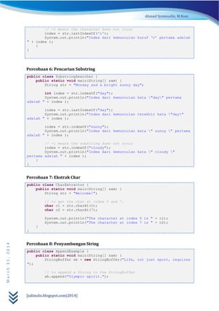 [udinulis.blogspot.com|2014]
March31,2014
// -1 means the character does not occur
index = str.lastIndexOf('c');
System.out.println("Index dari kemunculan huruf ‘c’ pertama adalah
" + index );
}
}
Percobaan 6: Pencarian Substring
public class SubstringSearcher {
public static void main(String[] sam) {
String str = "Monday and a bright sunny day";
int index = str.indexOf("day");
System.out.println("Index dari kemunculan kata "day" pertama
adalah " + index );
index = str.lastIndexOf("day");
System.out.println("Index dari kemunculan terakhir kata "day"
adalah " + index );
index = str.indexOf("sunny");
System.out.println("Index dari kemunculan kata " sunny " pertama
adalah " + index );
// -1 means the substring does not occur
index = str.indexOf("cloudy");
System.out.println("Index dari kemunculan kata " cloudy "
pertama adalah " + index );
}
}
Percobaan 7: Ekstrak Char
public class CharExtractor {
public static void main(String[] sam) {
String str = "Welcome!";
// to get the char at index 0 and 7.
char c1 = str.charAt(0);
char c2 = str.charAt(7);
System.out.println("The character at index 0 is " + c1);
System.out.println("The character at index 7 is " + c2);
}
}
Percobaan 8: Penyambungan String
public class AppendExample {
public static void main(String[] sam) {
StringBuffer sb = new StringBuffer("Life, not just sport, requires
");
// to append a String to the StringBuffer
sb.append("Olympic spirit.");
 