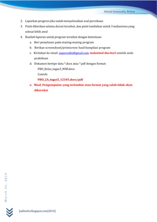 [udinulis.blogspot.com|2014]
March31,2014
2. Laporkan progress jika sudah menyelesaikan soal percobaan
3. Point diberikan selama durasi tersebut, dan point tambahan untuk 3 mahasiswa yang
selesai lebih awal
4. Buatlah laporan untuk program tersebut dengan ketentuan:
a. Beri penjelasan pada masing-masing program
b. Berikan screenshoot/printscreen hasil kompilasi program
c. Kirimkan ke email: papersakti@gmail.com maksimal dua hari setelah anda
praktikum
d. Dokumen bertipe data *.docx atau *.pdf dengan format:
PBO_Kelas_tugas3_NIM.docx
Contoh:
PBO_2A_tugas5_12345.docx/pdf
e. Maaf, Pengumpulan yang terlambat atau format yang salah tidak akan
dikoreksi
 
