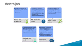 Ventajas
• wizards y herramientas de
diseño visual, faciles de usar
para construir sus
aplicaciones.
Point & Click,
Drag & Drop
• Aproveche su experiencia
empresarial para construir la
mayoría de sus aplicaciones
visualmente. Sólo tiene que
escribir código para las reglas
de negocio y las
personalizaciones avanzadas.
80% Clicks, 20%
Código
• Con Progress Rollbase se
requiere menos tiempo y
dinero para llevar su
aplicación de negocios de una
idea a la realidad.
Desarrollo mas
rápido y menos
costoso
• Todas las aplicaciones Progress
Rollbase se puede acceder a
través de una interfaz de
usuario móvil diseñado para
dispositivos iPhone y Android.
Habilitado para
móvil
• Herramienta automatizada
que hace que sea fácil de
migrar su CRM Salesforce.com
y aplicaciones de Force.com a
progress Rollbase Alojado o
privado.
• Integración con la lógica de
aplicación OpenEdge (ABL).
Integración
 