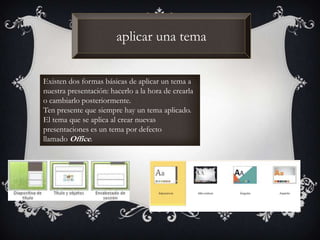 aplicar una tema
Existen dos formas básicas de aplicar un tema a
nuestra presentación: hacerlo a la hora de crearla
o cambiarlo posteriormente.
Ten presente que siempre hay un tema aplicado.
El tema que se aplica al crear nuevas
presentaciones es un tema por defecto
llamado Office.
 