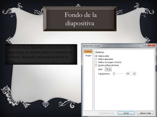 Fondo de la
diapositiva
El fondo de la diapositiva será el color o la
imagen que se muestre bajo el contenido de
la misma. Se puede personalizar desde la
ficha
 