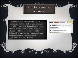 combinación de
colores
La combinación de colores también es un
componente muy vinculado al tema aplicado.
Dependiendo del tema, dispondremos de una
paleta de colores u otra, que será la que se
aplique por defecto en los textos y en los
distintos elementos que incorporemos. Por esta
razón encontramos los colores en el
grupo Tema de la ficha Diseño.
 