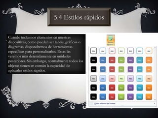 5.4 Estilos rápidos
Cuando incluimos elementos en nuestras
diapositivas, como pueden ser tablas, gráficos o
diagramas, dispondremos de herramientas
específicas para personalizarlos. Estas las
veremos más detenidamente en unidades
posteriores. Sin embargo, normalmente todos los
objetos tienen en común la capacidad de
aplicarles estilos rápidos.
 