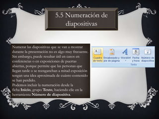 5.5 Numeración de
diapositivas
Numerar las diapositivas que se van a mostrar
durante la presentación no es algo muy frecuente.
Sin embargo, puede resultar útil en casos en
conferencias o en exposiciones de puertas
abiertas, porque permite que las personas que
llegan tarde o se reenganchan a mitad exposición
tengan una idea aproximada de cuánto contenido
se han perdido.
Podemos incluir la numeración desde la
ficha Inicio, grupo Texto, haciendo clic en la
herramienta Número de diapositiva.
 