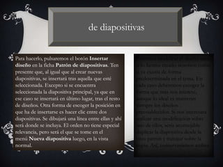 de diapositivas
Para hacerlo, pulsaremos el botón Insertar
diseño en la ficha Patrón de diapositivas. Ten
presente que, al igual que al crear nuevas
diapositivas, se insertará tras aquella que esté
seleccionada. Excepto si se encuentra
seleccionada la diapositiva principal, ya que en
ese caso se insertará en último lugar, tras el resto
de diseños. Otra forma de escoger la posición en
que ha de insertarse es hacer clic entre dos
diapositivas. Se dibujará una línea entre ellas y ahí
será donde se incluya. El orden no tiene especial
relevancia, pero será el que se tome en el
menú Nueva diapositiva luego, en la vista
normal.
Podemos modificar el diseño tanto
si lo hemos creado nosotros como
si ya existía de forma
predeterminada en el tema. En
cada caso deberemos escoger la
forma que más nos interese,
aunque lo ideal es mantener
siempre los diseños
preestablecidos. Si nos interesara
realizar una modificación sobre
uno de ellos, sería aconsejable
duplicar la diapositiva desde la
vista patrón y trabajar sobre la
copia. Así, conservaríamos ambas.
 