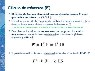 Cálculo de esfuerzos {P’}Cálculo de esfuerzos {P’}
 El vector de fuerzas elemental en coordenadas locales P’ es el
que indica los esfuerzos (N, V, M).
 Los esfuerzos se calculan después de resolver los desplazamientos u (a los
desplazamientos para el elemento concreto les llamaremos δ)
◦ EL DESPLAZAMIENTO DE LOS NUDOS CREA ESFUERZOS EN LAS BARRAS
 Para obtener los esfuerzos en un caso con cargas en los nudos
únicamente usamos la matriz elemental en coordenadas globales
sabiendo que P=k·δ:
 Si preferimos utilizar la matriz elemental en locales k’, sabiendo P’=k’· δ’
T T
P' L P L kδ= =
T
' ' ' k' LδP k δ= =
 