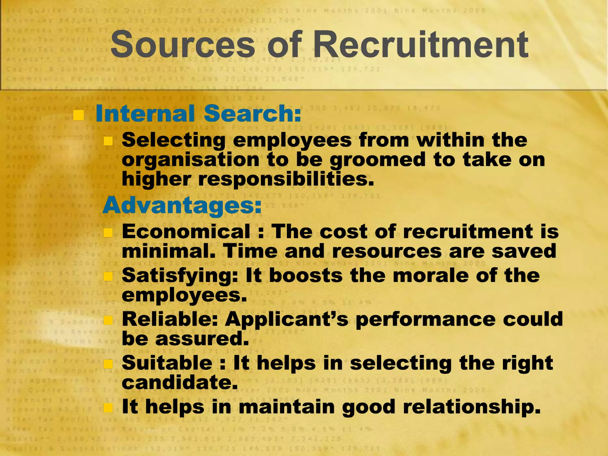 Sources of Recruitment
 Internal Search:
 Selecting employees from within the
organisation to be groomed to take on
higher responsibilities.
Advantages:
 Economical : The cost of recruitment is
minimal. Time and resources are saved
 Satisfying: It boosts the morale of the
employees.
 Reliable: Applicant’s performance could
be assured.
 Suitable : It helps in selecting the right
candidate.
 It helps in maintain good relationship.
 
