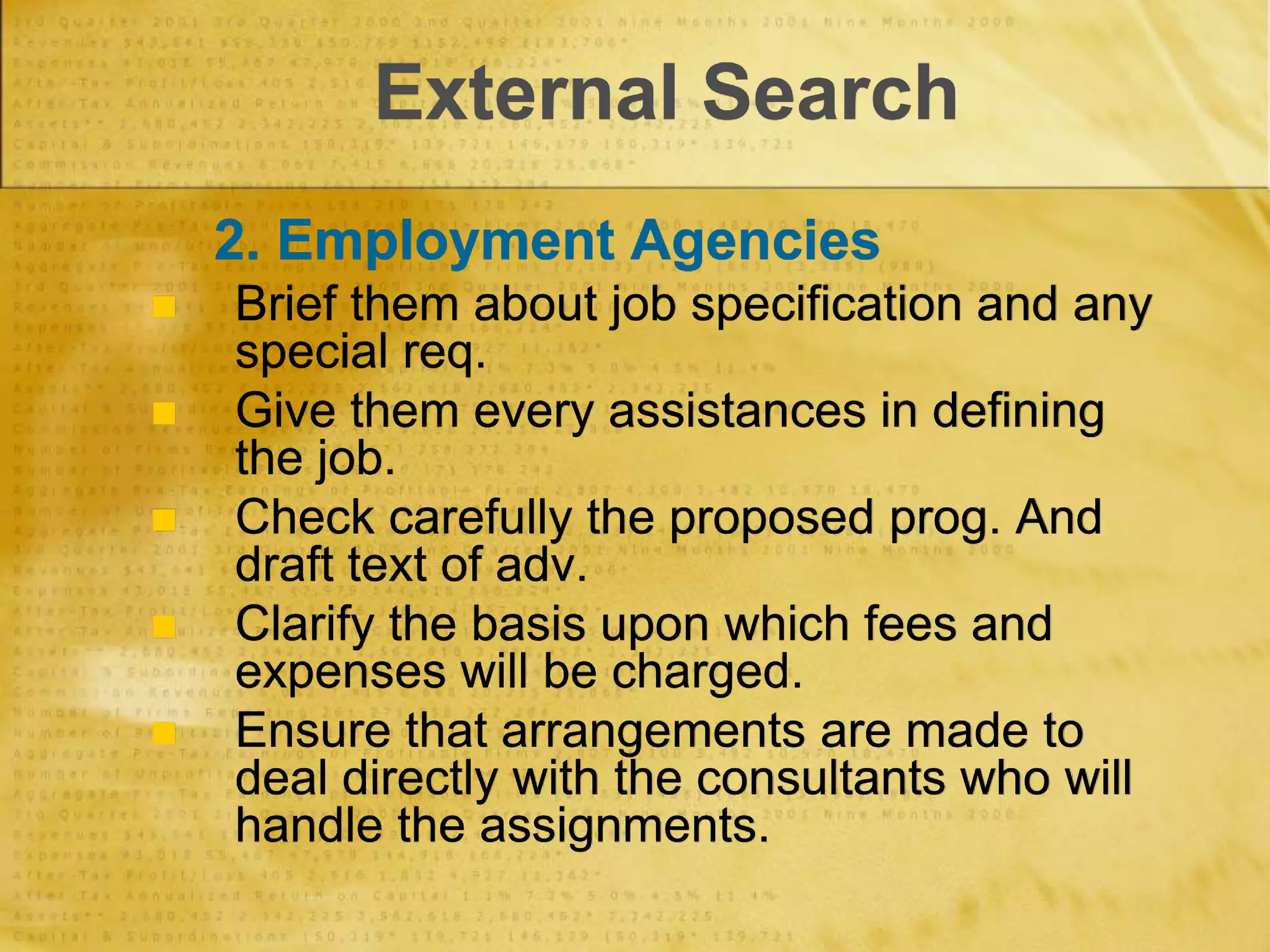 External Search
2. Employment Agencies
 Brief them about job specification and any
special req.
 Give them every assistances in defining
the job.
 Check carefully the proposed prog. And
draft text of adv.
 Clarify the basis upon which fees and
expenses will be charged.
 Ensure that arrangements are made to
deal directly with the consultants who will
handle the assignments.
 