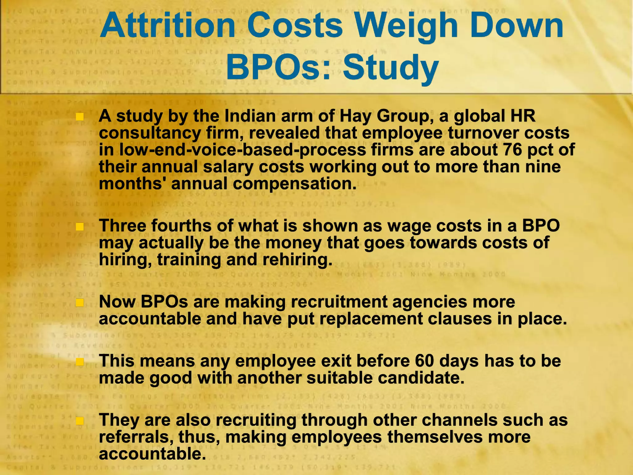 Attrition Costs Weigh Down
BPOs: Study
 A study by the Indian arm of Hay Group, a global HR
consultancy firm, revealed that employee turnover costs
in low-end-voice-based-process firms are about 76 pct of
their annual salary costs working out to more than nine
months' annual compensation.
 Three fourths of what is shown as wage costs in a BPO
may actually be the money that goes towards costs of
hiring, training and rehiring.
 Now BPOs are making recruitment agencies more
accountable and have put replacement clauses in place.
 This means any employee exit before 60 days has to be
made good with another suitable candidate.
 They are also recruiting through other channels such as
referrals, thus, making employees themselves more
accountable.
 