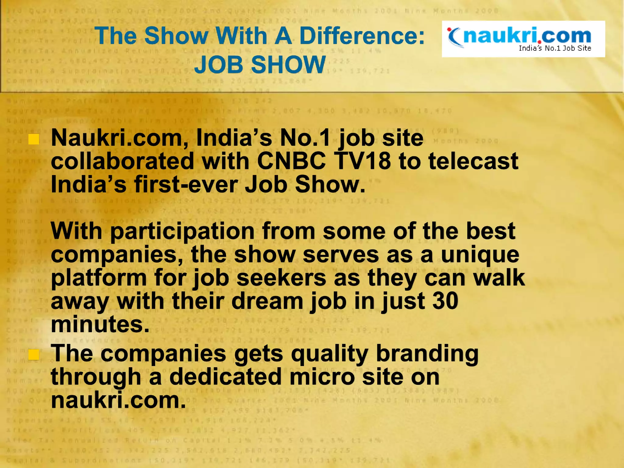 The Show With A Difference:
JOB SHOW
 Naukri.com, India’s No.1 job site
collaborated with CNBC TV18 to telecast
India’s first-ever Job Show.
With participation from some of the best
companies, the show serves as a unique
platform for job seekers as they can walk
away with their dream job in just 30
minutes.
 The companies gets quality branding
through a dedicated micro site on
naukri.com.
 