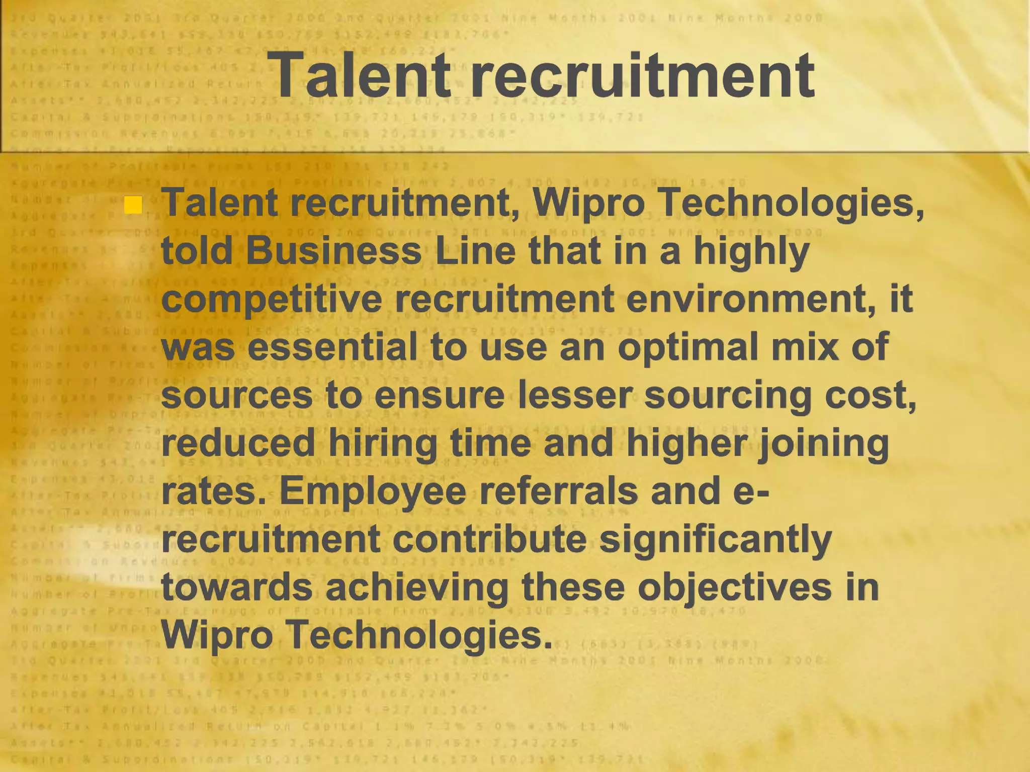 Talent recruitment
 Talent recruitment, Wipro Technologies,
told Business Line that in a highly
competitive recruitment environment, it
was essential to use an optimal mix of
sources to ensure lesser sourcing cost,
reduced hiring time and higher joining
rates. Employee referrals and e-
recruitment contribute significantly
towards achieving these objectives in
Wipro Technologies.
 
