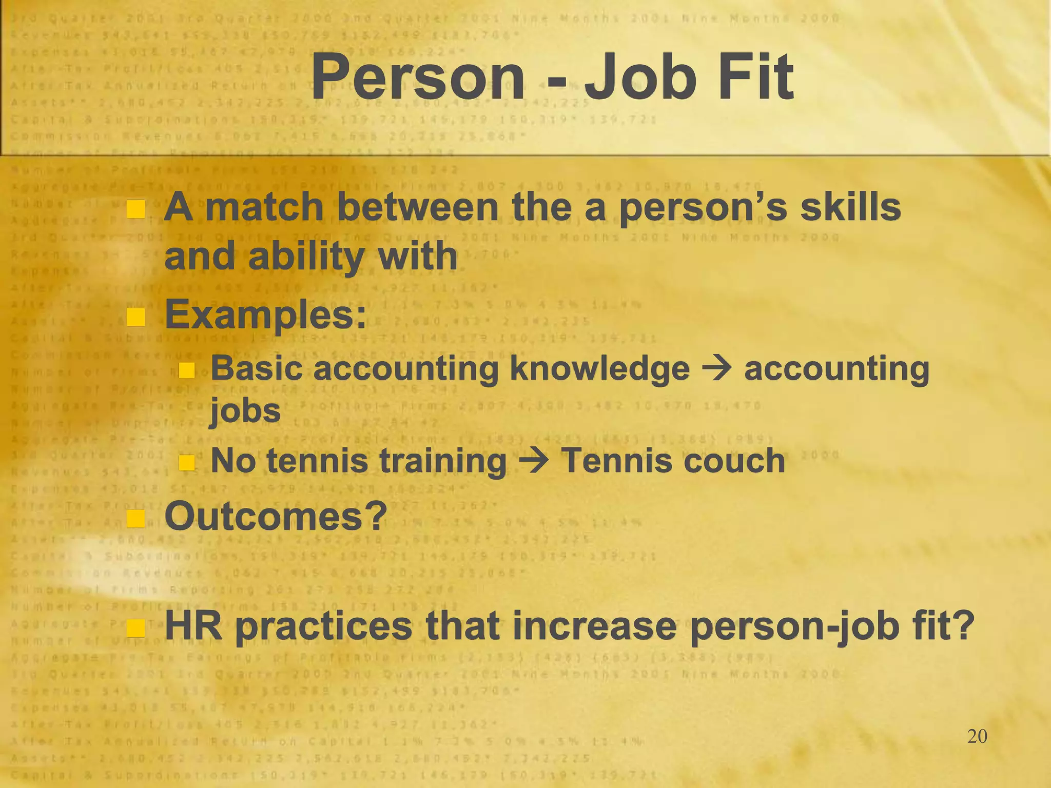 20
Person - Job Fit
 A match between the a person’s skills
and ability with
 Examples:
 Basic accounting knowledge  accounting
jobs
 No tennis training  Tennis couch
 Outcomes?
 HR practices that increase person-job fit?
 